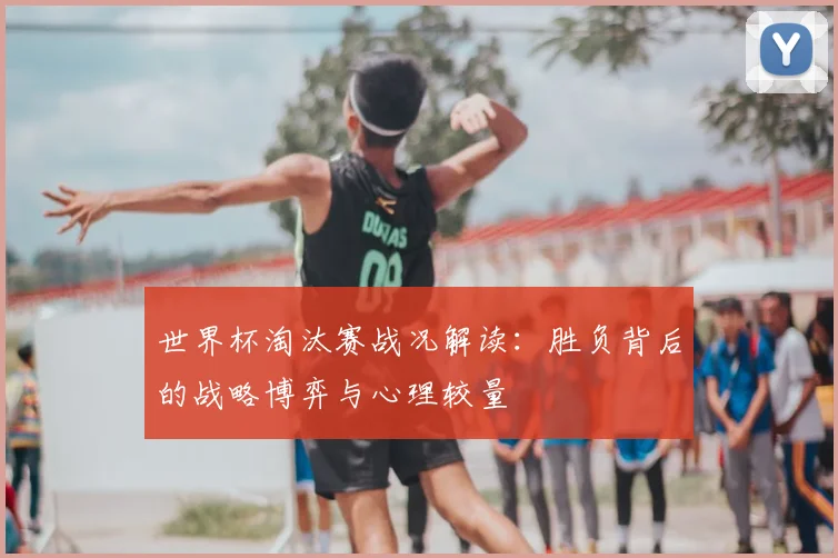世界杯淘汰赛战况解读：胜负背后的战略博弈与心理较量