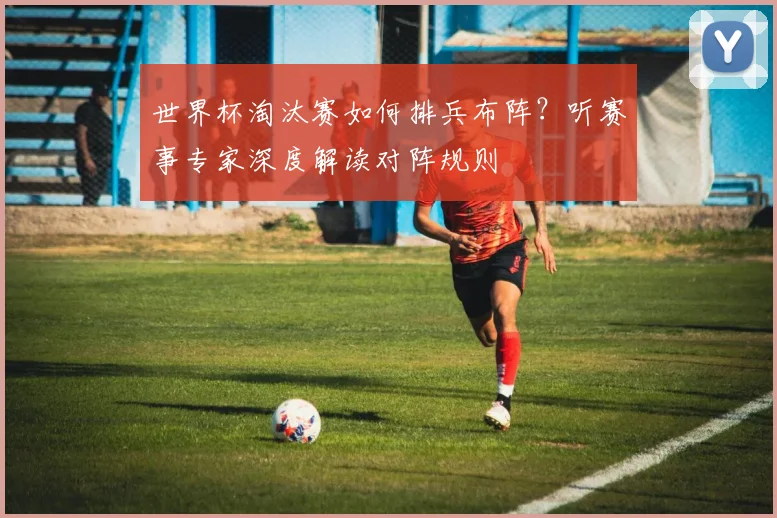 世界杯淘汰赛如何排兵布阵？听赛事专家深度解读对阵规则