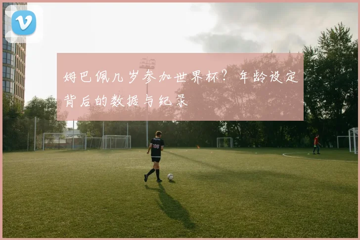 姆巴佩几岁参加世界杯?年龄设定背后的数据与纪录