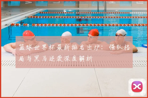 篮球世界杯最新排名出炉：强队格局与黑马逆袭深度解析