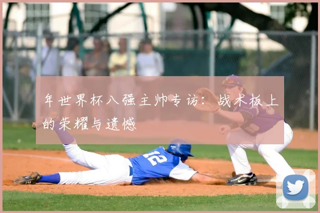 年世界杯八强主帅专访:战术板上的荣耀与遗憾