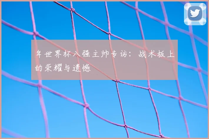 年世界杯八强主帅专访:战术板上的荣耀与遗憾