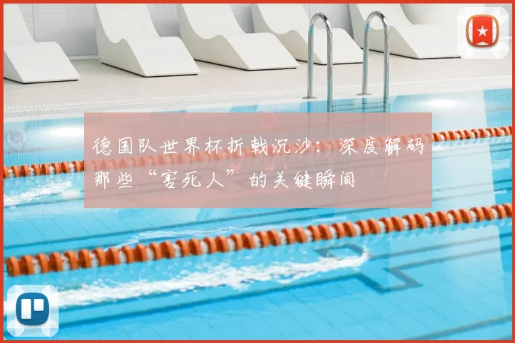 德国队世界杯折戟沉沙：深度解码那些“害死人”的关键瞬间