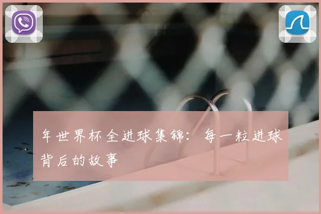 年世界杯全进球集锦:每一粒进球背后的故事