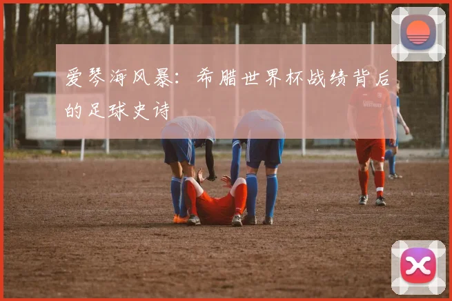 爱琴海风暴：希腊世界杯战绩背后的足球史诗