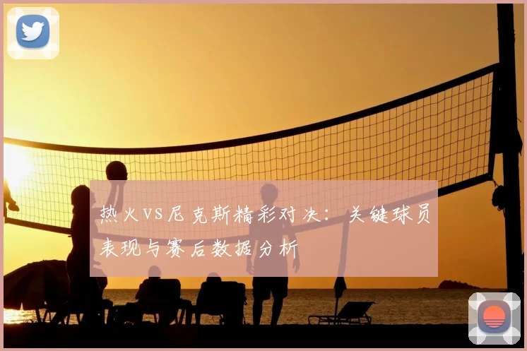 热火vs尼克斯精彩对决：关键球员表现与赛后数据分析