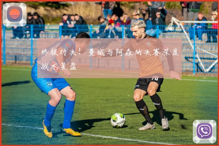 终极对决！曼城与阿森纳决赛深度战术复盘