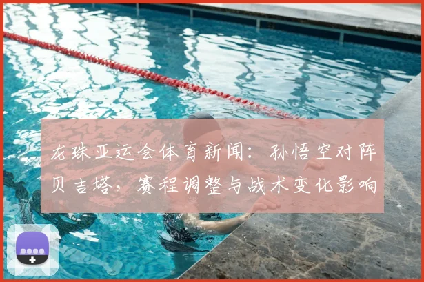 龙珠亚运会体育新闻：孙悟空对阵贝吉塔，赛程调整与战术变化影响小组出线