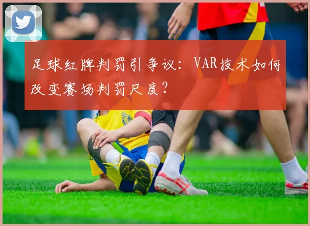 足球红牌判罚引争议：VAR技术如何改变赛场判罚尺度？