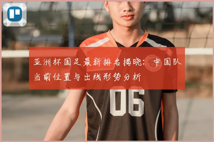 亚洲杯国足最新排名揭晓：中国队当前位置与出线形势分析