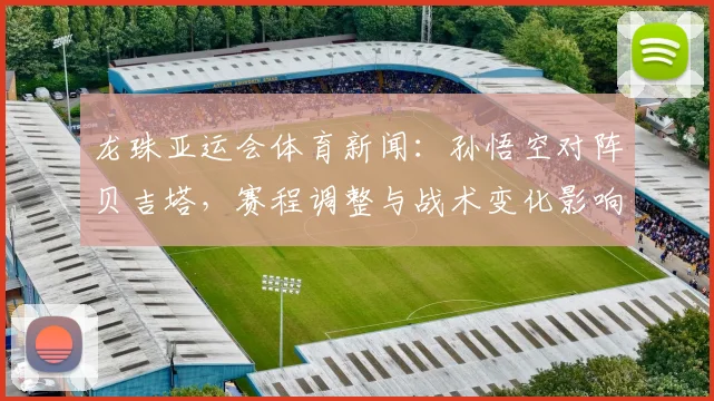 龙珠亚运会体育新闻：孙悟空对阵贝吉塔，赛程调整与战术变化影响小组出线