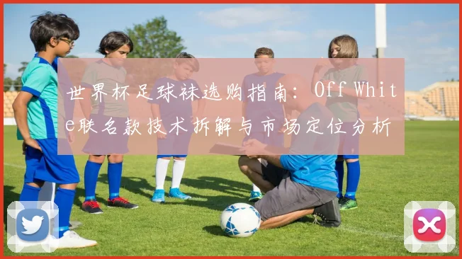 世界杯足球袜选购指南：Off White联名款技术拆解与市场定位分析